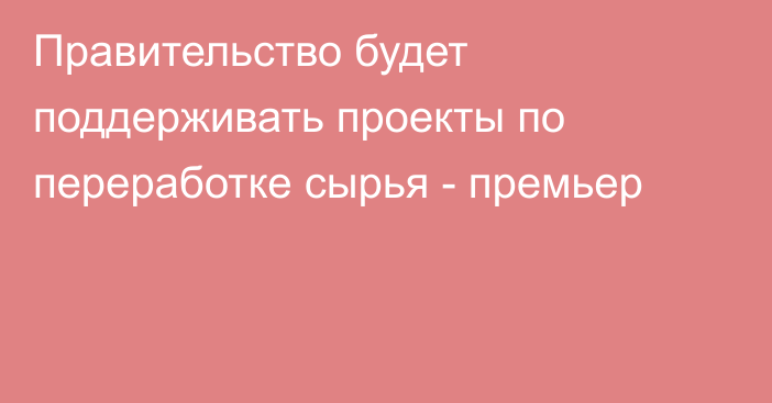 Правительство будет поддерживать проекты по переработке сырья - премьер