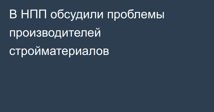 В НПП обсудили проблемы производителей стройматериалов