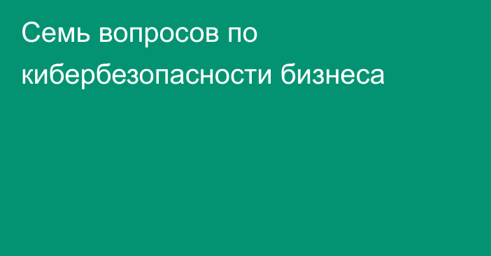 Семь вопросов по кибербезопасности бизнеса