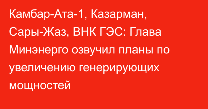 Камбар-Ата-1, Казарман, Сары-Жаз, ВНК ГЭС: Глава Минэнерго озвучил планы по увеличению генерирующих мощностей