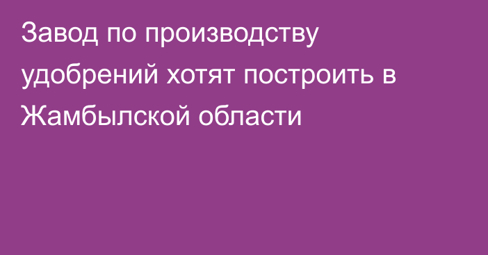 Завод по производству удобрений хотят построить в Жамбылской области