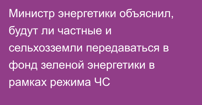 Министр энергетики объяснил, будут ли частные и сельхозземли передаваться в фонд зеленой энергетики в рамках режима ЧС