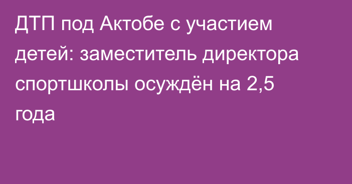 ДТП под Актобе с участием детей: заместитель директора спортшколы осуждён на 2,5 года