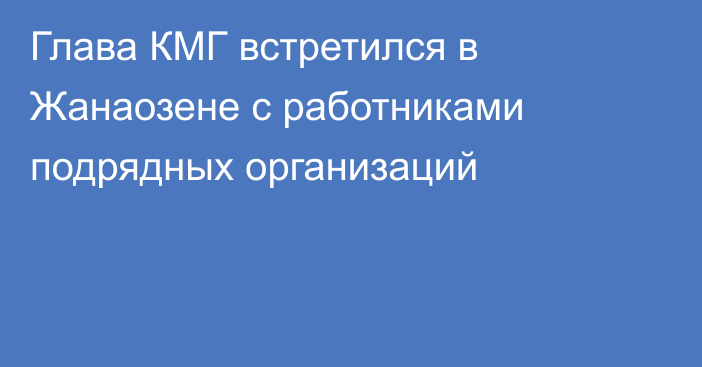 Глава КМГ встретился в Жанаозене с работниками подрядных организаций