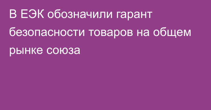 В ЕЭК обозначили гарант безопасности товаров на общем рынке союза