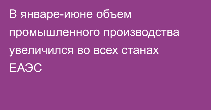 В январе-июне объем промышленного производства увеличился во всех станах ЕАЭС