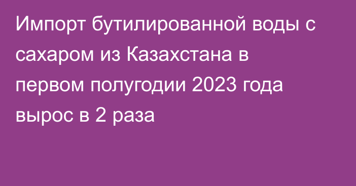 Импорт бутилированной воды с сахаром из Казахстана в первом полугодии 2023 года вырос в 2 раза