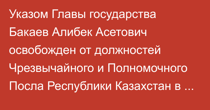 Указом Главы государства Бакаев Алибек Асетович освобожден  от должностей Чрезвычайного и Полномочного Посла Республики Казахстан в Республике Австрия, Постоянного представителя Республики Казахстан при международных организациях в городе Вене, Чрезвычайного и Полномочного Посла Республики Казахстан в Республике Словения по совместительству