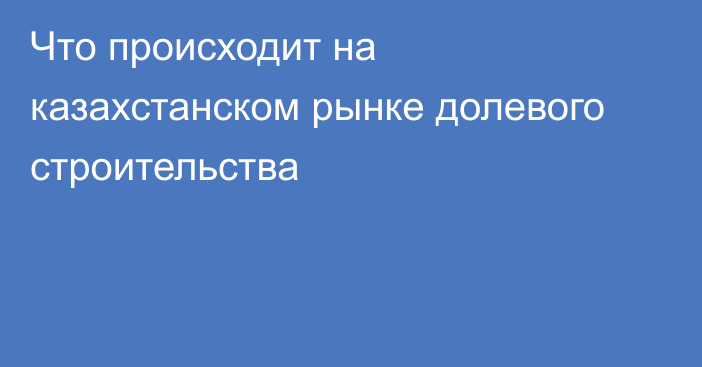 Что происходит на казахстанском рынке долевого строительства