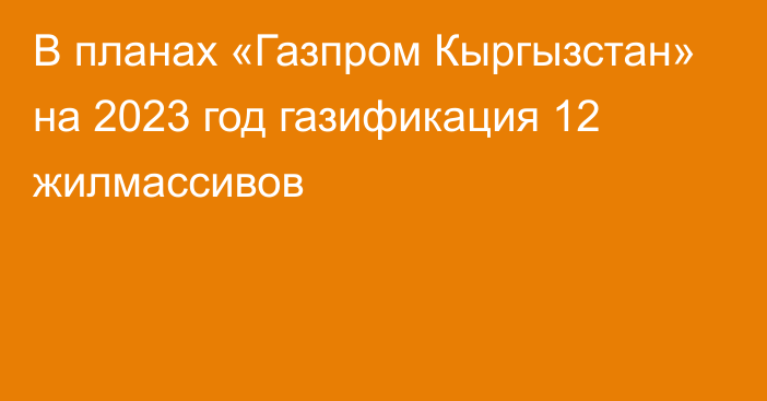 В планах «Газпром Кыргызстан» на 2023 год газификация 12 жилмассивов