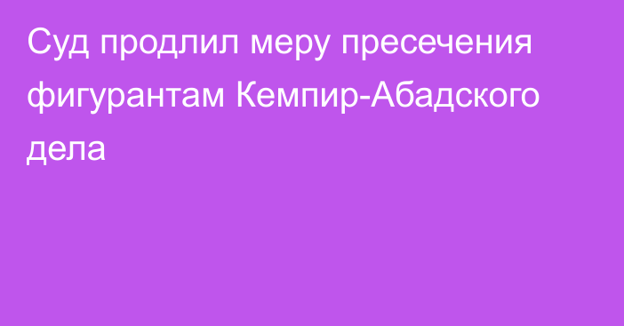 Суд продлил меру пресечения фигурантам Кемпир-Абадского дела