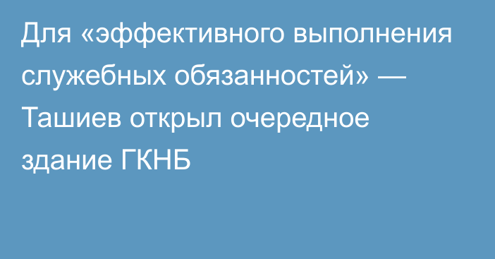 Для «эффективного выполнения служебных обязанностей» — Ташиев открыл очередное здание ГКНБ