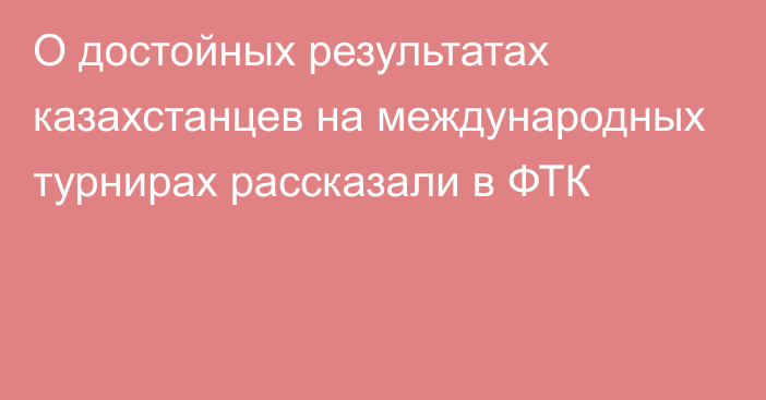 О достойных результатах казахстанцев на международных турнирах рассказали в ФТК