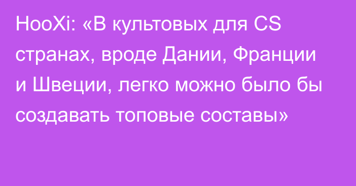 HooXi: «В культовых для CS странах, вроде Дании, Франции и Швеции, легко можно было бы создавать топовые составы»