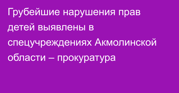 Грубейшие нарушения прав детей выявлены в спецучреждениях Акмолинской области – прокуратура