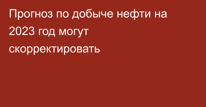 Прогноз по добыче нефти на 2023 год могут скорректировать