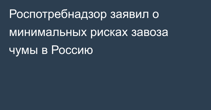 Роспотребнадзор заявил о минимальных рисках завоза чумы в Россию