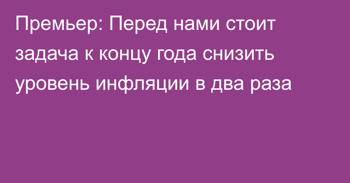 Премьер: Перед нами стоит задача к концу года снизить уровень инфляции в два раза