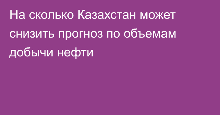 На сколько Казахстан может снизить прогноз по объемам добычи нефти