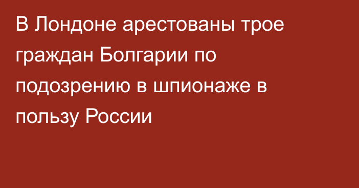 В Лондоне арестованы трое граждан Болгарии по подозрению в шпионаже в пользу России