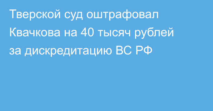 Тверской суд оштрафовал Квачкова  на 40 тысяч рублей за дискредитацию ВС РФ