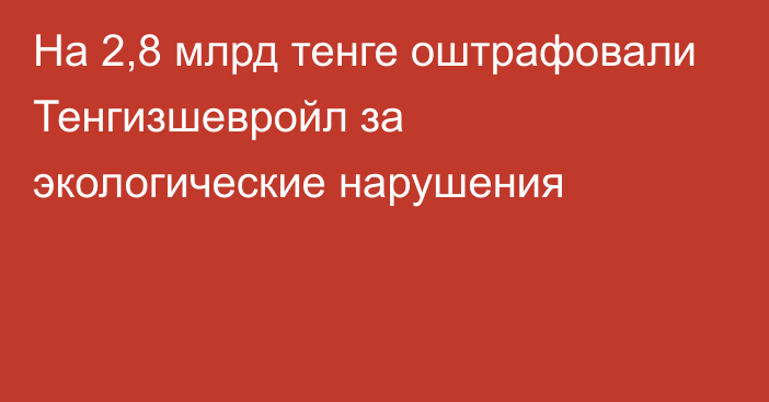 На 2,8 млрд тенге оштрафовали Тенгизшевройл за экологические нарушения