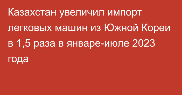 Казахстан увеличил импорт легковых машин из Южной Кореи в 1,5 раза в январе-июле 2023 года