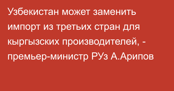 Узбекистан может заменить импорт из третьих стран для кыргызских производителей, - премьер-министр РУз А.Арипов 