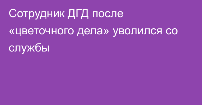 Сотрудник ДГД после «цветочного дела» уволился со службы