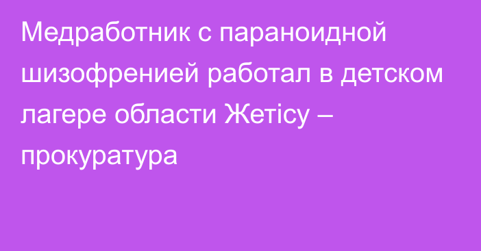 Медработник с параноидной шизофренией работал в детском лагере области Жетісу – прокуратура