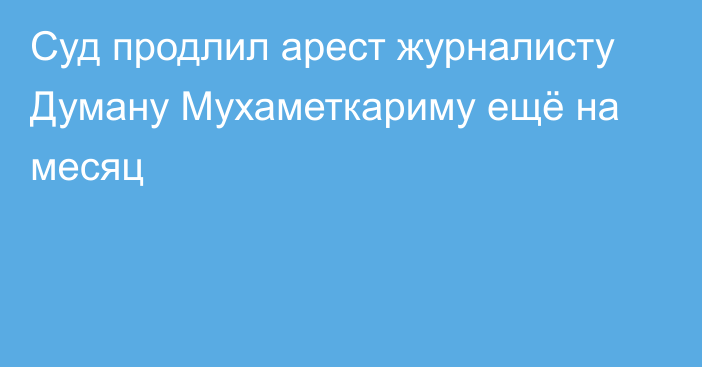 Суд продлил арест журналисту Думану Мухаметкариму ещё на месяц