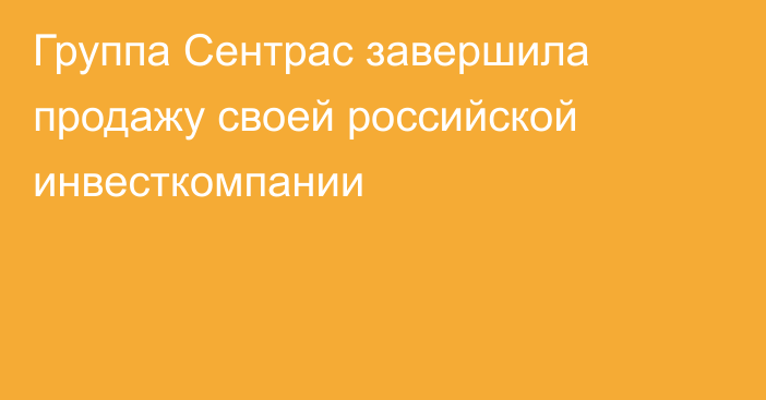 Группа Сентрас завершила продажу своей российской инвесткомпании