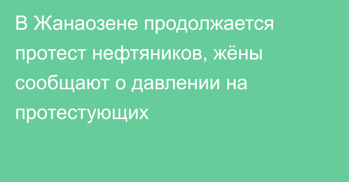 В Жанаозене продолжается протест нефтяников, жёны сообщают о давлении на протестующих