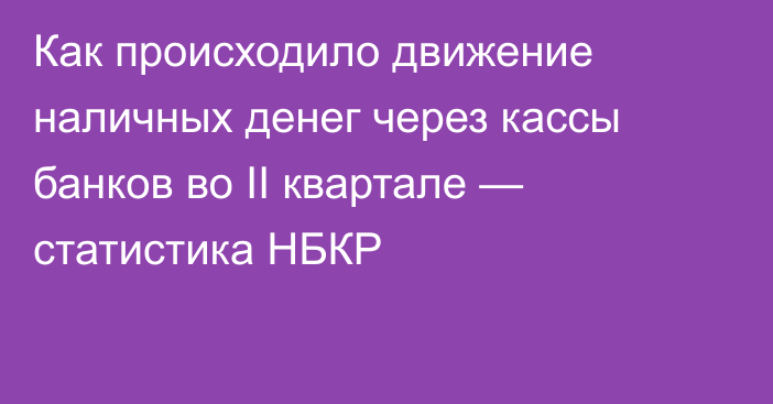 Как происходило движение наличных денег через кассы банков во II квартале — статистика НБКР