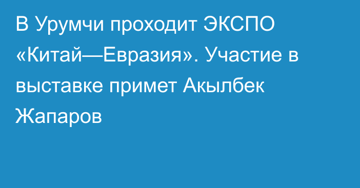 В Урумчи проходит ЭКСПО «Китай—Евразия». Участие в выставке примет Акылбек Жапаров