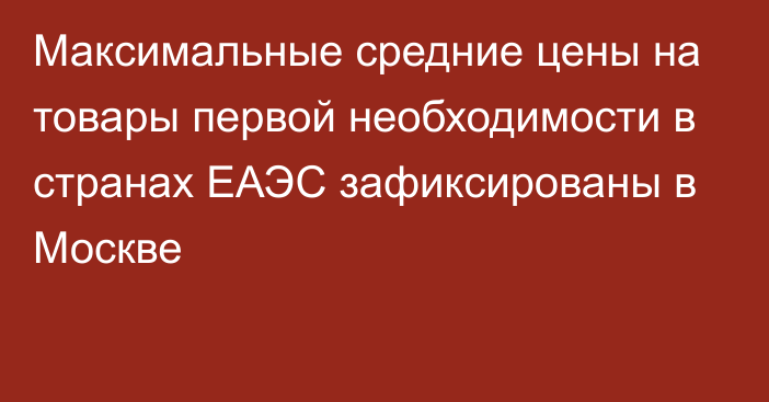 Максимальные средние цены на товары первой необходимости в странах ЕАЭС зафиксированы в Москве