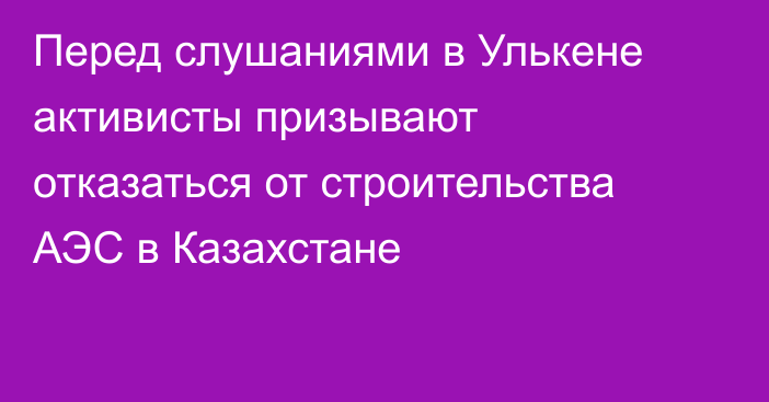 Перед слушаниями в Улькене активисты призывают отказаться от строительства АЭС в Казахстане