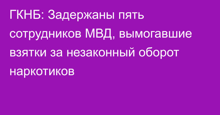 ГКНБ: Задержаны пять сотрудников МВД, вымогавшие взятки за незаконный оборот наркотиков