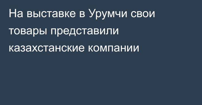 На выставке в Урумчи свои товары представили казахстанские компании