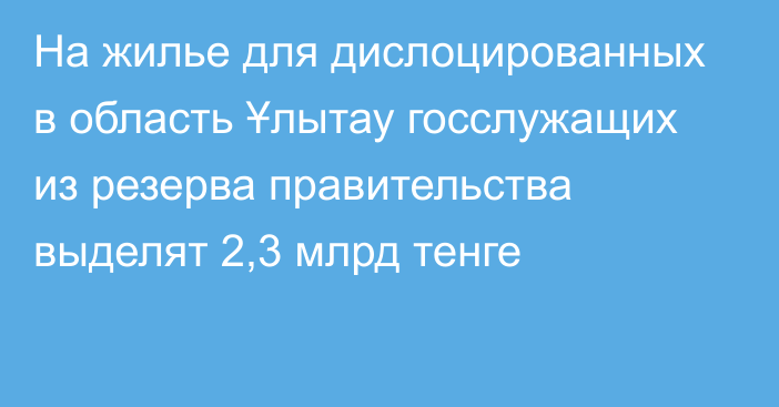 На жилье для дислоцированных в область Ұлытау госслужащих из резерва правительства выделят 2,3 млрд тенге