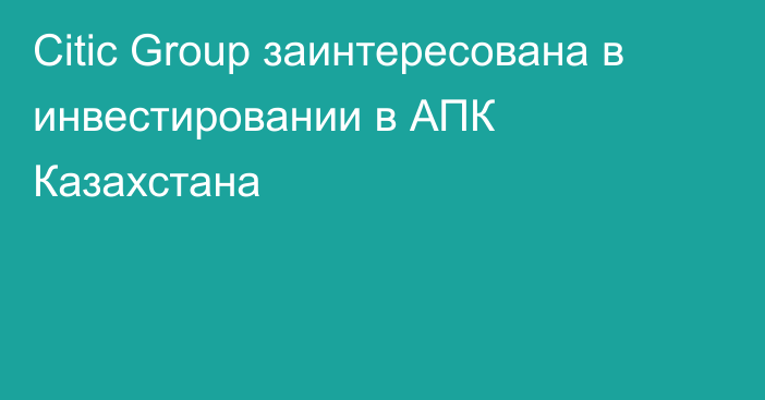 Citic Group заинтересована в инвестировании в АПК Казахстана