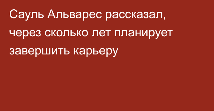 Сауль Альварес рассказал, через сколько лет планирует завершить карьеру