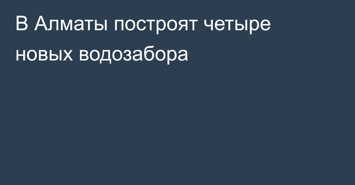 В Алматы построят четыре новых водозабора