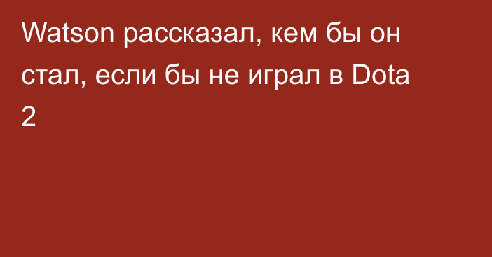 Watson рассказал, кем бы он стал, если бы не играл в Dota 2