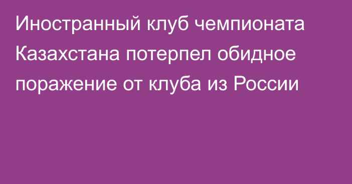 Иностранный клуб чемпионата Казахстана потерпел обидное поражение от клуба из России