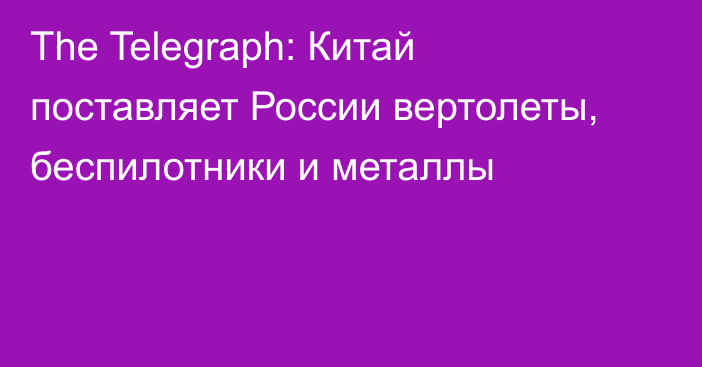 The Telegraph: Китай поставляет России вертолеты, беспилотники и металлы