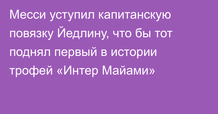 Месси уступил капитанскую повязку Йедлину, что бы тот поднял первый в истории трофей «Интер Майами»