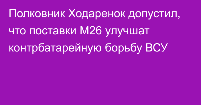 Полковник Ходаренок допустил, что поставки М26 улучшат контрбатарейную борьбу ВСУ