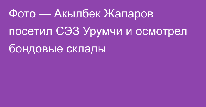 Фото — Акылбек Жапаров посетил СЭЗ Урумчи и осмотрел бондовые склады