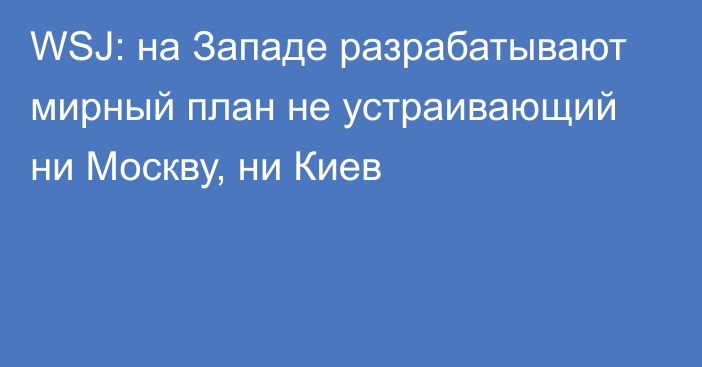 WSJ: на Западе разрабатывают мирный план не устраивающий ни Москву, ни Киев